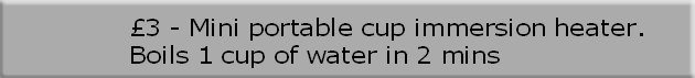 £3 - Mini portable cup immersion heater. 
Boils 1 cup of water in 2 mins